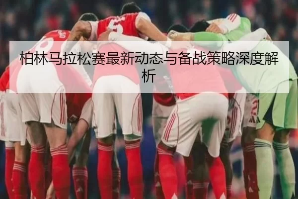 柏林马拉松赛最新动态与备战策略深度解析