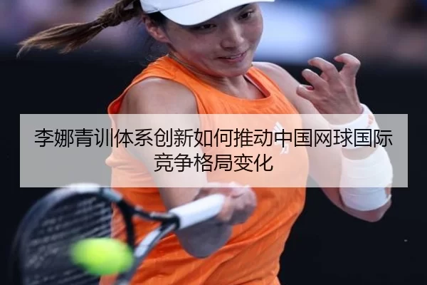 李娜青训体系创新如何推动中国网球国际竞争格局变化