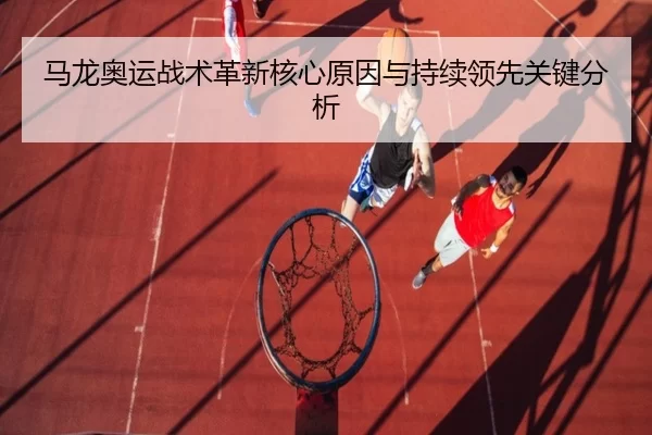 马龙奥运战术革新核心原因与持续领先关键分析