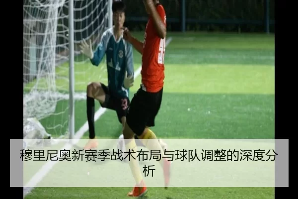 穆里尼奥新赛季战术布局与球队调整的深度分析
