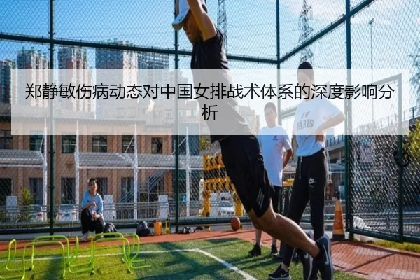 郑静敏伤病动态对中国女排战术体系的深度影响分析