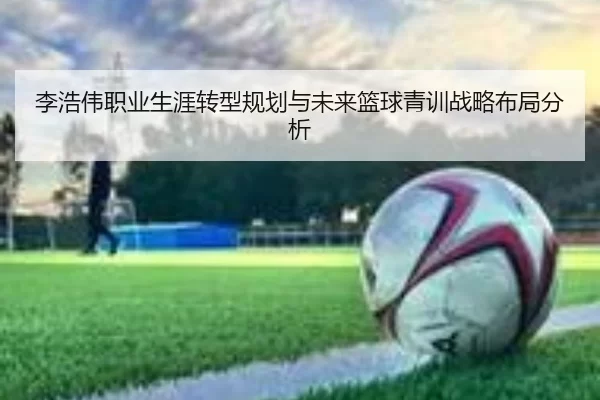 李浩伟职业生涯转型规划与未来篮球青训战略布局分析