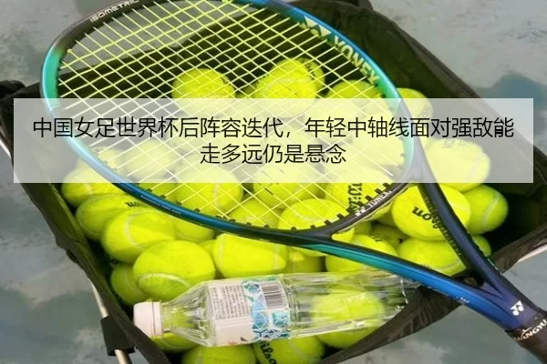 中国女足世界杯后阵容迭代，年轻中轴线面对强敌能走多远仍是悬念